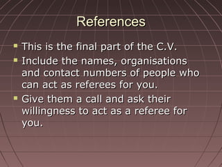 ReferencesReferences
 This is the final part of the C.V.This is the final part of the C.V.
 Include the names, organisationsInclude the names, organisations
and contact numbers of people whoand contact numbers of people who
can act as referees for you.can act as referees for you.
 Give them a call and ask theirGive them a call and ask their
willingness to act as a referee forwillingness to act as a referee for
you.you.
 
