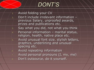 DONT’SDONT’S
1.1. Avoid folding your CVAvoid folding your CV
2.2. Don’t include irrelevant information –Don’t include irrelevant information –
previous Salary, unproofed awards,previous Salary, unproofed awards,
prizes and publications etc.prizes and publications etc.
3.3. Say what you did, not what you thinkSay what you did, not what you think
4.4. Personal information – marital status,Personal information – marital status,
religion, health, native place etc.religion, health, native place etc.
5.5. Avoid unusual font size, stylish letters,Avoid unusual font size, stylish letters,
graphics, underlining and unusualgraphics, underlining and unusual
spacing etc.spacing etc.
6.6. Avoid repeating informationAvoid repeating information
7.7. Avoid personal pronouns (I, my, me)Avoid personal pronouns (I, my, me)
8.8. Don’t outsource, do it yourself.Don’t outsource, do it yourself.
 