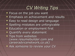 CV Writing TipsCV Writing Tips
 Focus on the job you wantFocus on the job you want
 Emphasis on achievement and resultsEmphasis on achievement and results
 Easy to read design and languageEasy to read design and language
 Spelling mistakes are unforgivableSpelling mistakes are unforgivable
 Education or employment firstEducation or employment first
 Quantify every statementQuantify every statement
 Tips from websitesTips from websites
(www.resumebuilder.com and(www.resumebuilder.com and
careeradvicenetwork.co.uk)careeradvicenetwork.co.uk)
 Ask someone to review your CVAsk someone to review your CV
 