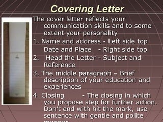 Covering LetterCovering Letter
The cover letter reflects yourThe cover letter reflects your
communication skills and to somecommunication skills and to some
extent your personalityextent your personality
1. Name and address - Left side top1. Name and address - Left side top
Date and PlaceDate and Place - Right side top- Right side top
2. Head the Letter2. Head the Letter - Subject and- Subject and
ReferenceReference
3. The middle paragraph – Brief3. The middle paragraph – Brief
description of your education anddescription of your education and
experiencesexperiences
4. Closing4. Closing - The closing in which- The closing in which
you propose step for further action.you propose step for further action.
Don’t end with hit the mark, useDon’t end with hit the mark, use
sentence with gentle and politesentence with gentle and polite
 