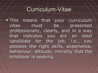 Curriculum-VitaeCurriculum-Vitae
 This means that your curriculumThis means that your curriculum
vitae must be presentedvitae must be presented
professionally, clearly, and in a wayprofessionally, clearly, and in a way
that indicates you are an idealthat indicates you are an ideal
candidate for the job, i.e., youcandidate for the job, i.e., you
possess the right skills, experience,possess the right skills, experience,
behaviour, attitude, morality that thebehaviour, attitude, morality that the
employer is seeking.employer is seeking.
 