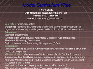 Model Curriculum VitaeModel Curriculum Vitae
K.Venkatesh
2/14 Marutham nagar, Coimbatore –20
Phone: 0422 - 2405316
e mail: kvenkatesh@rediffmail.com
Job Title : Junior Accountant
Objectives: seeking a suitable and challenging career-oriented job with an
organization where my knowledge and skills could be utilized to the maximum.
Education:
Bachelor of Commerce
(Completed in 2004 at Kovai Kalaimagal College of Arts and Science,
Bharathiar University, Coimbatore)
Diploma in computer Accounting Management (DCAM)
Experience:
Presently working as System Administrator cum Accounts Assistants at Cheran
Group of Companies
- Responsibilities: Maintenance of all Accounts, Handle Central Excise and
Commercial Tax, Rectifying the minor problems in computer both software and
hardware.Maintenance and Trouble Shooting of Systems in Lan Environment
(10 systems with printers).
working in a financial company as Accountant (Part time job),
Attended Advanced Accountancy Training during summer holidays
 
