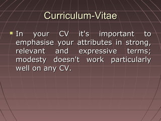 Curriculum-VitaeCurriculum-Vitae
 In your CV it's important toIn your CV it's important to
emphasise your attributes in strong,emphasise your attributes in strong,
relevant and expressive terms;relevant and expressive terms;
modesty doesn't work particularlymodesty doesn't work particularly
well on any CV.well on any CV.
 