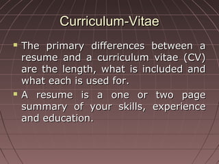 Curriculum-VitaeCurriculum-Vitae
 The primary differences between aThe primary differences between a
resume and a curriculum vitae (CV)resume and a curriculum vitae (CV)
are the length, what is included andare the length, what is included and
what each is used for.what each is used for.
 A resume is a one or two pageA resume is a one or two page
summary of your skills, experiencesummary of your skills, experience
and education.and education.
 
