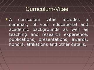 Curriculum-VitaeCurriculum-Vitae
 A curriculum vitae includes aA curriculum vitae includes a
summary of your educational andsummary of your educational and
academic backgrounds as well asacademic backgrounds as well as
teaching and research experience,teaching and research experience,
publications, presentations, awards,publications, presentations, awards,
honors, affiliations and other details.honors, affiliations and other details.
 