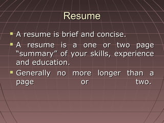 ResumeResume
 A resume is brief and concise.A resume is brief and concise.
 A resume is a one or two pageA resume is a one or two page
“summary” of your skills, experience“summary” of your skills, experience
and education.and education.
 Generally no more longer than aGenerally no more longer than a
page or two.page or two.
 