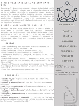 - Curso de Photoshop para Arquitectos PI-Estudio, Barcelona, 2017
- Curso de AutoCAD 2D. Barcelona, 2013
- Curso de Ingles Avanzado, Academia Fundauc, 2010.
- Curso de Ingles Gramatical, Academia Fundauc, 2009.
C U R S O S
- Planificación Urbanística, Conalplurb, Universidad de los Andes,
Mérida, 2012
- Carlos Raúl Villanueva en calidad de Delegado Tema: “Arte como
vinculo de la Arquitectura”. Universidad Experimental del Táchira, Edo
Táchira. 2013
- Carlos Raúl Villanueva en calidad de Delegado Tema: “Desarrollos
tecnológicos, Elementos Urbanos”. Universidad José Antonio Paez,
Valencia, 2014
- Curso Revit – BimBaus Estudio, Buenos Aires 2018
C O N C U R S O S
- Ganador Proyecto “Expresionismo Abstracto” del 1er Semestre,
Anzoátegui, 2011
- Ganador al Mejor Arquitectura “Expo ferial Deportivo” 4to Semestre,
Anzoátegui.
- Participante de 5to Semestre “Vivienda Multifamiliar con Vocación
Deportiva”, Anzoátegui.
- Participante de 7mo Semestre “Hotel Boutique con Centro Comercial”,
Anzoátegui.
- Participación, Pabellón Flexible “Concurso Nacional de Estudiante de
Arquitectura”.
- Ganador Mejor Proyecto Sustentable, con “ Propuesta Arquitectónica
de Reestructuración de la Fundación J.V Seijas Aquarium de Valencia,
Edo Carabobo, Venezuela, Mayo 2017”
P L A N C I U D A D B A R C E L O N A - V O L U N T A R I A D O ,
2 0 1 6
Recuperación de espacios públicos y urbanos de la ciudad, diseño
de módulos culturales y urbanos para la integración urbana y social
de la comunidad, desarrollo de propuestas, planos, diseño de
paradas de transporte público, módulos culturales - comerciales,
puntos de hidratación, Bulevares. Realización de encuestas de
participación ciudadana, escuchando necesidades de la
comunidad para la integración al plan ciudad, regido por la Alcaldía
de Barcelona, Venezuela.
D I S E Ñ O S I N D E P E N D I E N T E S , 2 0 1 5 - 2 0 1 7
Remodelación Town House, diseño interior de vivienda, diseño de
instalaciones y espacio recreativo, Lechería, Venezuela.
Remodelación de Vivienda Unifamiliar, rediseño de fachada acceso,
interiorismo y diseño de terraza con salón de usos múltiples,
Barcelona Venezuela. Documentación y confección de planos de
Vivienda Unifamiliar – Casas Bote, para registro en Alcaldía de Puerto
la Cruz.
ESTEFANIA VARGAS
Instagram:
@ arq.stef - @maquetas.ev
Linkedin:
https://www.linkedin.com/in/es
tefania-vargas-59051b158/
Proactiva
Creativa
Innovadora
Trabajo en equipo
Responsable
Organizada
Maquetista
H A B I L I D A D E S
 