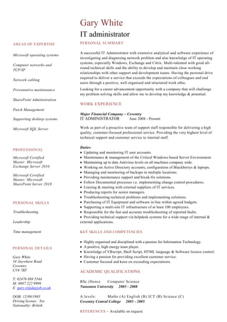 AREAS OF EXPERTISE
Microsoft operating systems
Computer networks and
TCP/IP
Network cabling
Preventative maintenance
SharePoint Administration
Patch Management
Supporting desktop systems
Microsoft SQL Server
Gary White
IT administrator
PERSONAL SUMMARY
A successful IT Administrator with extensive analytical and software experience of
investigating and diagnosing network problem and also knowledge of IT operating
systems, especially Windows, Exchange and Citrix. Multi-talented with good all-
round technical skills and the ability to develop and maintain close working
relationships with other support and development teams. Having the personal drive
required to deliver a service that exceeds the expectations of colleagues and end
users through a positive, well organised and structured work ethic.
Looking for a career advancement opportunity with a company that will challenge
my problem solving skills and allow me to develop my knowledge & potential.
WORK EXPERIENCE
Major Financial Company – Coventry
IT ADMINISTRATOR June 2008 - Present
Work as part of a proactive team of support staff responsible for delivering a high
quality, customer-focused professional service. Providing the very highest level of
technical support and customer service to internal staff.
Duties:
Updating and monitoring IT user accounts.
Maintenance & management of the Critical Windows based Server Environment.
Maintaining up to date Antivirus levels on all machines company wide.
Working on Active Directory accounts, configuration of Blackberrys & laptops.
Managing and monitoring of backups in multiple locations.
Providing maintenance support and break-fix solutions.
Follow Documented processes i.e. implementing change control procedures.
Liaising & meeting with external suppliers of IT services.
Producing reports for senior managers.
Troubleshooting technical problems and implementing solutions.
Purchasing of IT Equipment and software in line within agreed budgets.
Supporting a multi-site IT infrastructure of at least 100 employees.
Responsible for the fast and accurate troubleshooting of reported faults.
Providing technical support via helpdesk systems for a wide range of internal &
external applications.
KEY SKILLS AND COMPETENCIES
Highly organised and disciplined with a passion for Information Technology.
A positive, high energy team player.
Knowledge of VBscript, Shell Script, HTML language & Software licence control.
Having a passion for providing excellent customer service.
Customer focused and keen on exceeding expectations.
ACADEMIC QUALIFICATIONS
BSc (Hons) Computer Science
Nuneaton University 2005 - 2008
A levels: Maths (A) English (B) ICT (B) Science (C)
Coventry Central College 2003 - 2005
REFERENCES – Available on request.
PROFESSIONAL
Microsoft Certified
Master: Microsoft
Exchange Server 2010
Microsoft Certified
Master: Microsoft
SharePoint Server 2010
PERSONAL DETAILS
Gary White
34 Anywhere Road
Coventry
CV6 7RF
T: 02476 888 5544
M: 0887 222 9999
E: gary.w@dayjob.co.uk
DOB: 12/09/1985
Driving license: Yes
Nationality: British
PERSONAL SKILLS
Troubleshooting
Leadership
Time management
 