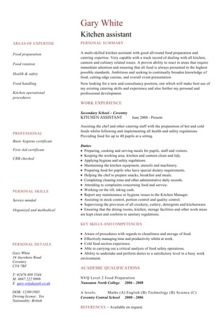 AREAS OF EXPERTISE
Food preparation
Food rotation
Health & safety
Food handling
Kitchen operational
procedures
Gary White
Kitchen assistant
PERSONAL SUMMARY
A multi-skilled kitchen assistant with good all-round food preparation and
catering expertise. Very capable with a track record of dealing with all kitchen,
canteen and culinary related issues. A proven ability to react in areas that require
immediate attention and ensuring that all food is always presented to the highest
possible standards. Ambitious and seeking to continually broaden knowledge of
food, cutting edge cuisine, and overall event presentation.
Now looking for a new and consultancy position, one which will make best use of
my existing catering skills and experience and also further my personal and
professional development.
WORK EXPERIENCE
Secondary School – Coventry
KITCHEN ASSISTANT June 2008 - Present
Assisting the chef and other catering staff with the preparation of hot and cold
foods whilst following and implementing all health and safety regulations.
Providing food for up to 40 pupils at a sitting.
Duties:
Preparing, cooking and serving meals for pupils, staff and visitors.
Keeping the working area, kitchen and canteen clean and tidy.
Applying hygiene and safety regulations.
Maintaining the kitchen equipment, utensils and machinery.
Preparing food for pupils who have special dietary requirements.
Helping the chef to prepare snacks, breakfast and meals.
Completing cleaning rotas and other administrative daily records.
Attending to complaints concerning food and service.
Working on the till, taking cash.
Report any maintenance or hygiene issues to the Kitchen Manager.
Assisting in stock control, portion control and quality control.
Supervising the provision of all crockery, cutlery, detergents and kitchenware.
Ensuring that the dining rooms, kitchen, storage facilities and other work areas
are kept clean and conform to sanitary regulations.
KEY SKILLS AND COMPETENCIES
Aware of procedures with regards to cleanliness and storage of food.
Effectively managing time and productivity whilst at work.
Cold food section experience.
Able to carrying out a critical analysis of food safety operations.
Ability to undertake and perform duties to a satisfactory level in a busy work
environment.
ACADEMIC QUALIFICATIONS
NVQ Level 2 Food Preparation
Nuneaton North College 2006 - 2008
A levels: Maths (A) English (B) Technology (B) Science (C)
Coventry Central School 2000 - 2006
REFERENCES – Available on request.
PROFESSIONAL
Basic hygiene certificate
First Aid certificate
CRB checked
PERSONAL DETAILS
Gary White
34 Anywhere Road
Coventry
CV6 7RF
T: 02476 888 5544
M: 0887 222 9999
E: gary.w@dayjob.co.uk
DOB: 12/09/1985
Driving license: Yes
Nationality: British
PERSONAL SKILLS
Service minded
Organized and methodical
 