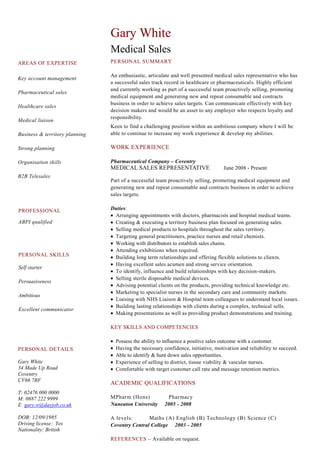 AREAS OF EXPERTISE
Key account management
Pharmaceutical sales
Healthcare sales
Medical liaison
Business & territory planning
Strong planning
Organisation skills
B2B Telesales
Gary White
Medical Sales
PERSONAL SUMMARY
An enthusiastic, articulate and well presented medical sales representative who has
a successful sales track record in healthcare or pharmaceuticals. Highly efficient
and currently working as part of a successful team proactively selling, promoting
medical equipment and generating new and repeat consumable and contracts
business in order to achieve sales targets. Can communicate effectively with key
decision makers and would be an asset to any employer who respects loyalty and
responsibility.
Keen to find a challenging position within an ambitious company where I will be
able to continue to increase my work experience & develop my abilities.
WORK EXPERIENCE
Pharmaceutical Company – Coventry
MEDICAL SALES REPRESENTATIVE June 2008 - Present
Part of a successful team proactively selling, promoting medical equipment and
generating new and repeat consumable and contracts business in order to achieve
sales targets.
Duties:
Arranging appointments with doctors, pharmacists and hospital medical teams.
Creating & executing a territory business plan focused on generating sales.
Selling medical products to hospitals throughout the sales territory.
Targeting general practitioners, practice nurses and retail chemists.
Working with distributors to establish sales chains.
Attending exhibitions when required.
Building long term relationships and offering flexible solutions to clients.
Having excellent sales acumen and strong service orientation.
To identify, influence and build relationships with key decision-makers.
Selling sterile disposable medical devices.
Advising potential clients on the products, providing technical knowledge etc.
Marketing to specialist nurses in the secondary care and community markets.
Liaising with NHS Liaison & Hospital team colleagues to understand local issues.
Building lasting relationships with clients during a complex, technical sells.
Making presentations as well as providing product demonstrations and training.
KEY SKILLS AND COMPETENCIES
Possess the ability to influence a positive sales outcome with a customer.
Having the necessary confidence, initiative, motivation and reliability to succeed.
Able to identify & hunt down sales opportunities.
Experience of selling to district, tissue viability & vascular nurses.
Comfortable with target customer call rate and message retention metrics.
ACADEMIC QUALIFICATIONS
MPharm (Hons) Pharmacy
Nuneaton University 2005 - 2008
A levels: Maths (A) English (B) Technology (B) Science (C)
Coventry Central College 2003 - 2005
REFERENCES – Available on request.
PROFESSIONAL
ABPI qualified
PERSONAL DETAILS
Gary White
34 Made Up Road
Coventry
CV66 7RF
T: 02476 000 0000
M: 0887 222 9999
E: gary.w@dayjob.co.uk
DOB: 12/09/1985
Driving license: Yes
Nationality: British
PERSONAL SKILLS
Self starter
Persuasiveness
Ambitious
Excellent communicator
 