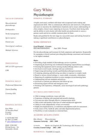 AREAS OF EXPERTISE
Musculoskeletal
physiotherapy
Orthopaedics
Stroke management
Sports injuries
Patient care
Neurological conditions
Multiple Sclerosis
Gary White
Physiotherapist
PERSONAL SUMMARY
A highly motivated, confident individual with exceptional multi-tasking and
organisational skills. Able to communicate effectively and sensitively with patients
and carers to maximise the rehabilitation of patients and to ensure understanding of
often complex clinical issues impacting on recovery. Excellent client facing skills
and the ability to work closely with other health care professionals to assess a
patients needs and devise suitable treatment plans for them.
Ready and qualified for the next stage in a successful career and looking forward to
making a significant contribution as a physiotherapist.
WORK EXPERIENCE
Local Hospital – Coventry
PHYSIOTHERAPIST June 2008 - Present
Provide physiotherapy and treatment for both outpatients and inpatients. Responsible
for managing a clinical caseload, providing physiotherapy assessment and treatment
to the highest standard.
Duties:
Providing a high standard of physiotherapy service to patients.
Organising & prioritising own workload & delegating responsibilities accordingly.
Ensuring that equipment used in carrying out physiotherapy duties is safe.
Involved in ward rounds, meetings and case conferences.
Supervising and teaching recently qualified physiotherapist assistants.
Evaluating, planning and delivering care plans in response to complex needs.
Based in various clinical settings i.e. neuro-rehab, community, wheelchairs.
Reporting all complaints/incidents to senior managers & documenting them.
Implementing relevant standards and policies.
Involved in a patients pre-admission and follow-up care.
Prioritising urgent referrals and emergency cases.
Working with respiratory, orthopaedic, acute neurological and multi-pathology
patients.
KEY SKILLS AND COMPETENCIES
Able to manage escalations, issues and risks.
Experience of dealing with emotional and stressful situations.
Can motivate others through effective communication skills.
Able to deal with hostility in the form of verbal and physical aggression.
Ability to work independently in busy environment.
Highly developed dexterity, co-ordination and palpation skills for assessment.
Fully aware of fire, health & safety and other departmental policies.
Flexibility to work weekends on rotational basis.
ACADEMIC QUALIFICATIONS
BSc (Hons) Physiotherapy
Nuneaton University 2005 - 2008
A levels: Maths (A) English (B) Technology (B) Science (C)
Coventry Central College 2003 - 2005
REFERENCES – Available on request.
PROFESSIONAL
HPC & CSP registration
CRB
PERSONAL DETAILS
Gary White
34 Anywhere Road
Coventry
CV6 7RF
T: 02476 888 5544
M: 0887 222 9999
E: gary.w@dayjob.co.uk
DOB: 12/09/1985
Driving license: Yes
Nationality: British
PERSONAL SKILLS
Professional Mannerisms
Patient Handling
Listening skills
 