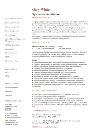 AREAS OF EXPERTISE
System administration
Project management
Server Configuration
Technical support
Network Services Support and
Management
VMWare Technologies
Virtualisation
Security products
VOIP
Linux & open Source
Gary White
Systems administrator
PERSONAL SUMMARY
A highly competent and organised systems administrator with experience of software
procurement, installation, administration & compatibility. Possessing a proven ability
to assist with the day-to-day running of an IT department and it’s business IT
systems. Extensive knowledge of monitoring and controlling data security within
guidelines to ensure compliance and report on possible improvements. Well
mannered, articulate and able to act as point of contact for colleagues and external
clients.
Looking for a suitable systems administrator position with an exciting, innovative
and ambitious company that offers room for progression.
WORK EXPERIENCE
IT Support Maintenance Company – Coventry
SYSTEMS ADMINISTRATOR June 2008 - Present
Acting as technical lead to identify and implement solutions to problems affecting IT
services. Providing 1st/ 2nd Line and some 3rd Line support over the telephone,
remotely and face to face to clients & internal staff members.
Duties:
Installation and maintenance of all systems within a clients digital environment.
Producing documentation on operational, system and user procedures & guidelines.
Building, configuration and troubleshooting of server and desktop hardware.
Providing advice on selection and purchase of IT equipment.
Maintaining maximum availability of supported services for users.
Obtaining quotes for supply of goods and services from suppliers.
Designing, implementing and managing Active Directory.
Monitoring the progress of third-party maintenance contract suppliers.
Ensuring that support calls are logged and handled effectively and efficiently.
Responsible for disaster recovery, closing security loopholes and access levels.
Ensure adequate antivirus protection & solutions are maintained and updated.
Identify and recommending improvements for E-mail applications & Web-page
development.
KEY SKILLS AND COMPETENCIES
Knowledge of cloud computing (Amazon EC2), Apache HTTP Server.
Experience of working with some 3rd line projects.
Knowledge & understanding of backup technologies & disaster recovery methods.
Experience of using System Administration tools such as Hyena, Dameware.
Good understanding of: Server Hardware Technology, UNIX, SQL, LANs, WANs.
Experience of: VMWare, Windows 2003, Active Directory Group Policies, TCP/IP,
DNS.
ACADEMIC QUALIFICATIONS
BSc (Hons) Multimedia Computing
Nuneaton University 2005 - 2008
A levels: Maths (A) English (B) Technology (B) Science (C)
Coventry Central College 2003 - 2005
REFERENCES – Available on request.
PROFESSIONAL
MCSA
MCSE
PERSONAL DETAILS
Gary White
34 Anywhere Road
Coventry
CV6 7RF
T: 02476 888 5544
M: 0887 222 9999
E: gary.w@dayjob.co.uk
DOB: 12/09/1985
Driving license: Yes
Nationality: British
PERSONAL SKILLS
Technically minded
Pro-active
Analytical
 