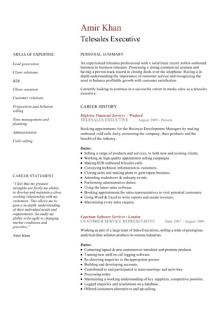 AREAS OF EXPERTISE
Lead generation
Client relations
B2B
Client retention
Customer relations
Proposition and Solution
selling
Time management and
planning
Administration
Cold calling
Amir Khan
Telesales Executive
PERSONAL SUMMARY
An experienced telesales professional with a solid track record within outbound
business to business telesales. Possessing a strong commercial acumen and
having a proven track record in closing deals over the telephone. Having a in
depth understanding the importance of customer service and recognizing the
need to balance profitable growth with customer satisfaction.
Currently looking to continue in a successful career in media sales as a telesales
executive.
CAREER HISTORY
Highrise Financial Services - Watford
TELESALES EXECUTIVE August 2009 - Present
Booking appointments for the Business Development Managers by making
outbound cold calls daily, promoting the company, their products and the
benefit of the industry.
Duties:
Selling a range of products and services, to both new and existing clients.
Working on high quality appointment setting campaigns.
Making B2B outbound telesales calls.
Conveying technical information to customers.
Closing sales and making plans to gain repeat business.
Attending tradeshows & industry events.
Performing administrative duties.
Using the latest sales software.
Booking appointments for sales representatives to visit potential customers.
Using Word & Excel to write reports and create invoices.
Maximising every sales enquiry.
Capeham Software Services - London
CUSTOMER SERVICE REPRESETATIVE June 2007 – August 2009
Working as part of a large team of Sales Executives, selling a wide of prestigious
analytical/data solution products to various industries.
Duties:
Contacting lapsed & new customers to introduce and promote products.
Training new staff on call logging software.
Re-directing enquiries to the appropriate person.
Building and developing accounts.
Contributed to and participated in team meetings and activities.
Processing order.
Maintaining a working understanding of key suppliers, competitive position.
Logged enquiries and resolutions on a database.
Offered customers alternatives and up-selling.
CAREER STATEMENT
“I feel that my greatest
strengths are firstly my ability
to develop and maintain a close
working relationship with my
customers. This allows me to
gain a in-depth understanding
of their individual needs and
requirements. Secondly my
ability to be agile to changing
market conditions and
priorities.“
Amir Khan
 