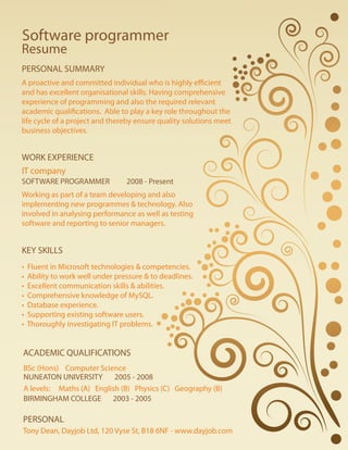 A proactive and committed individual who is highly efficient
and has excellent organisational skills. Having comprehensive
experience of programming and also the required relevant
academic qualifications. Able to play a key role throughout the
life cycle of a project and thereby ensure quality solutions meet
business objectives.
A proactive and committed individual who is highly efficient
and has excellent organisational skills. Having comprehensive
experience of programming and also the required relevant
academic qualifications. Able to play a key role throughout the
life cycle of a project and thereby ensure quality solutions meet
business objectives.
Resume
PERSONAL SUMMARY
WORK EXPERIENCE
IT companyIT company
SOFTWARE PROGRAMMER 2008 - Present
Working as part of a team developing and also
implementing new programmes & technology. Also
involved in analysing performance as well as testing
software and reporting to senior managers.
Working as part of a team developing and also
implementing new programmes & technology. Also
involved in analysing performance as well as testing
software and reporting to senior managers.
KEY SKILLS
• Fluent in Microsoft technologies & competencies.
• Ability to work well under pressure & to deadlines.
• Excellent communication skills & abilities.
• Comprehensive knowledge of MySQL.
• Database experience.
• Supporting existing software users.
• Thoroughly investigating IT problems.
• Fluent in Microsoft technologies & competencies.
• Ability to work well under pressure & to deadlines.
• Excellent communication skills & abilities.
• Comprehensive knowledge of MySQL.
• Database experience.
• Supporting existing software users.
• Thoroughly investigating IT problems.
ACADEMIC QUALIFICATIONS
BSc (Hons) Computer ScienceBSc (Hons) Computer Science
A levels: Maths (A) English (B) Physics (C) Geography (B)A levels: Maths (A) English (B) Physics (C) Geography (B)
NUNEATON UNIVERSITY 2005 - 2008
BIRMINGHAM COLLEGE 2003 - 2005
Software programmer
PERSONAL
Tony Dean, Dayjob Ltd, 120 Vyse St, B18 6NF - www.dayjob.comTony Dean, Dayjob Ltd, 120 Vyse St, B18 6NF - www.dayjob.com
 