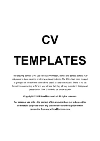 CV
TEMPLATES
The following sample CV’s use fictitious information, names and contact details. Any
relevance to living persons or otherwise is coincidence. The CV’s have been created
to give you an idea of how some of the best CV’s are constructed. There is no set
format for constructing a CV and you will see that they all vary in content, design and
presentation. Your CV should be unique to you.
Copyright © 2019 How2Become Ltd. All rights reserved.
For personal use only – the content of this document are not to be used for
commercial purposes under any circumstances without prior written
permission from www.How2Become.com.
 