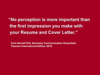 “No perception is more important than
 the first impression you make with
 your Resume and Cover Letter.”

 from Boveé/Thill, Business Communication Essentials:
 Pearson International Edition 2010
 
