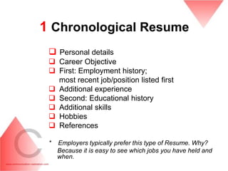 1 Chronological Resume
  Personal details
  Career Objective
  First: Employment history;
   most recent job/position listed first
  Additional experience
  Second: Educational history
  Additional skills
  Hobbies
  References

 *   Employers typically prefer this type of Resume. Why?
     Because it is easy to see which jobs you have held and
     when.
 