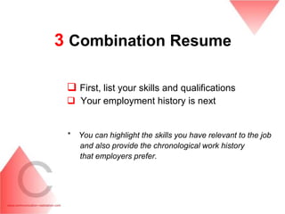 3 Combination Resume

  First, list your skills and qualifications
  Your employment history is next


 *   You can highlight the skills you have relevant to the job
     and also provide the chronological work history
     that employers prefer.
 