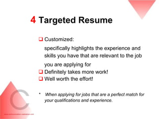4 Targeted Resume
  Customized:
     specifically highlights the experience and
     skills you have that are relevant to the job
   you are applying for
  Definitely takes more work!
  Well worth the effort!

 *   When applying for jobs that are a perfect match for
     your qualifications and experience.
 