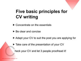 Five basic principles for
  CV writing
 Concentrate on the essentials

 Be clear and concise

 Adapt your CV to suit the post you are applying for

 Take care of the presentation of your CV

 heck your CV and let 3 people proofread it!
 
