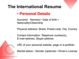 The International Resume
    ▪ Personal Details
    Surname Name(s) ▪ Date of birth ▪
    Nationality/Citizenship

    Physical address: Street, Postal code, City, Country

    Contact information: Telephone number(s),
    E-mail address, Skype address

    URL of your personal website, page or e-portfolio

    Marital status ▪ Gender (optional) ▪ Driver’s License
 