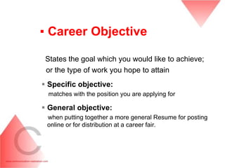 ▪ Career Objective

 States the goal which you would like to achieve;
 or the type of work you hope to attain
 Specific objective:
  matches with the position you are applying for

 General objective:
 when putting together a more general Resume for posting
 online or for distribution at a career fair.
 