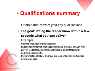▪ Qualifications summary

  Offers a brief view of your key qualifications
 The goal: letting the reader know within a few
  seconds what you can deliver
  Example:
  International Account Management
  Experienced international accountant and financial analyst with
  proven leadership, planning, negotiating, and intercultural
  communication skills.
  Demonstrated ability to improve process efficiency and reduce
  operating costs.
 