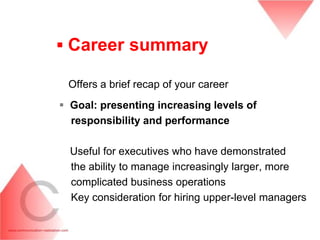 ▪ Career summary

 Offers a brief recap of your career
 Goal: presenting increasing levels of
  responsibility and performance

  Useful for executives who have demonstrated
  the ability to manage increasingly larger, more
  complicated business operations
  Key consideration for hiring upper-level managers
 