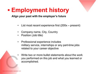 ▪ Employment history
 Align your past with the employer‟s future


     • List most recent experience first (200x – present)

     • Company name, City, Country
     • Position (Job title)

     • Professional experience includes
       military service, internships or any part-time jobs
       related to your career objective

     • Write two or more bullet statements about the work
       you performed on this job and what you learned or
       accomplished.
 