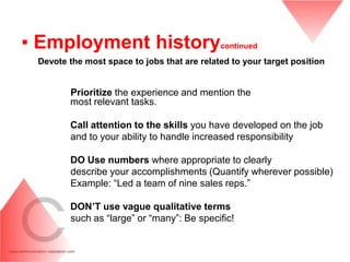 ▪ Employment history                         continued

 Devote the most space to jobs that are related to your target position


        Prioritize the experience and mention the
        most relevant tasks.

        Call attention to the skills you have developed on the job
        and to your ability to handle increased responsibility

        DO Use numbers where appropriate to clearly
        describe your accomplishments (Quantify wherever possible)
        Example: “Led a team of nine sales reps.”

        DON‟T use vague qualitative terms
        such as “large” or “many”: Be specific!
 