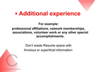 ▪ Additional experience
                   For example:
professional affiliations, network memberships,
associations, volunteer work or any other special
                accomplishments.

         Don’t waste Resume space with
       frivolous or superficial information:
 