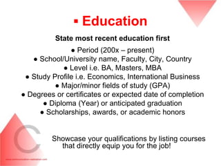 ▪ Education
          State most recent education first
               ● Period (200x – present)
   ● School/University name, Faculty, City, Country
            ● Level i.e. BA, Masters, MBA
 ● Study Profile i.e. Economics, International Business
          ● Major/minor fields of study (GPA)
● Degrees or certificates or expected date of completion
      ● Diploma (Year) or anticipated graduation
     ● Scholarships, awards, or academic honors


         Showcase your qualifications by listing courses
           that directly equip you for the job!
 