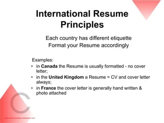 International Resume
        Principles
      Each country has different etiquette
       Format your Resume accordingly

 Examples:
• in Canada the Resume is usually formatted - no cover
   letter;
• in the United Kingdom a Resume = CV and cover letter
   always;
• in France the cover letter is generally hand written &
   photo attached
 