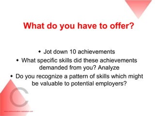 What do you have to offer?

           Jot down 10 achievements
   What specific skills did these achievements
          demanded from you? Analyze
 Do you recognize a pattern of skills which might
       be valuable to potential employers?
 