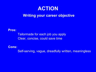 ACTION
           Writing your career objective


Pros:
        Tailormade for each job you apply
        Clear, concise, could save time

Cons:
        Self-serving, vague, dreadfully written, meaningless
 
