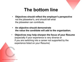 The bottom line
• Objectives should reflect the employer's perspective
  not the jobseeker's, and should tell what
  the jobseeker can contribute.

• An objective should demonstrate
  the value the candidate will add to the organization.
•   Objectives may help sharpen the focus of your Resume
    (especially if your experience is very diverse or
    if you are switching into a career not supported by the
    experience listed on your Resume)
 