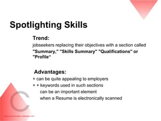 Spotlighting Skills
     Trend:
     jobseekers replacing their objectives with a section called
     "Summary," "Skills Summary" "Qualifications" or
     "Profile“


     Advantages:
     + can be quite appealing to employers
     + + keywords used in such sections
         can be an important element
         when a Resume is electronically scanned
 