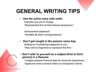 GENERAL WRITING TIPS
 • Use the active voice with verbs
    Indicates you are in charge:
    “Represented firm at international symposium.”

    Achievement statement:
    “Handled all client correspondence.”

 • Don‟t get caught in the passive voice trap
    Writing as if something happened to you:
    “Was sent to Argentina to represent the firm.“

 • Don‟t refer to yourself as a subject (first or third
   person) in a Resume
    “I helped prepare financial data for Accounts department…”
    “Applicant wrote outreach letters to prospective clients.”
 