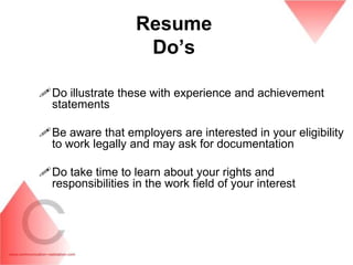 Resume
                    Do‟s

Do illustrate these with experience and achievement
 statements

Be aware that employers are interested in your eligibility
 to work legally and may ask for documentation

Do take time to learn about your rights and
 responsibilities in the work field of your interest
 