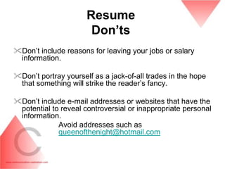 Resume
                       Don‟ts
Don’t include reasons for leaving your jobs or salary
 information.

Don’t portray yourself as a jack-of-all trades in the hope
 that something will strike the reader’s fancy.

Don’t include e-mail addresses or websites that have the
 potential to reveal controversial or inappropriate personal
 information.
             Avoid addresses such as
             queenofthenight@hotmail.com
 