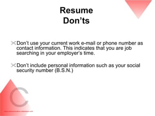 Resume
                     Don‟ts

Don’t use your current work e-mail or phone number as
 contact information. This indicates that you are job
 searching in your employer’s time.

Don’t include personal information such as your social
 security number (B.S.N.)
 