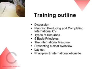 Training outline
 Discussion
 Planning Producing and Completing
  International CV
 Types of Resumes
 5 Basic Principles
 The International Resume
 Presenting a clear overview
 Lay out
 Principles & International etiquette
 