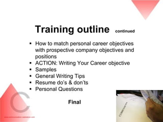 Training outline               continued


 How to match personal career objectives
  with prospective company objectives and
  positions
 ACTION: Writing Your Career objective
 Samples
 General Writing Tips
 Resume do’s & don’ts
 Personal Questions

               Final
 
