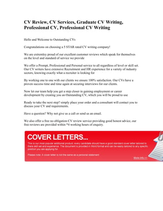CV Review, CV Services, Graduate CV Writing,
Professional CV, Professional CV Writing

Hello and Welcome to Outstanding CVs

Congratulations on choosing a 5 STAR rated CV writing company!

We are extremley proud of our excellent customer reviews which speak for themselves
on the level and standard of service we provide

We offer a Prompt, Professional and Personal service to all regardless of level or skill set.
Our CV writers have extensive Recruitment and HR experience for a variety of industry
sectors, knowing exactly what a recruiter is looking for

By working one to one with our clients we ensure 100% satisfaction. Our CVs have a
proven success time and time again at securing interviews for our clients.

Now let our team help you get a step closer in gaining employment or career
development by creating you an Outstanding CV, which you will be proud to use

Ready to take the next step? simply place your order and a consultant will contact you to
discuss your CV and requirements.

Have a question? Why not give us a call or send us an email.

We also offer a free no obligation CV review service providing good honest advice, our
free reviews are provided within *4 working hours of enquiry.
 