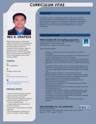 1
OBJECTIVE
REX D. DRAPEZA
DRADRAPEZAHighly Organized and Meticulous
Logistics Coordinator with Experience
in import/ export through local and
international shipments and
Corporate office settings. Adept at
preparing and maintaining files,
greeting Visitors, restocking supplies.
Good Communicator and Planner
with strong judgment and critical
thinking abilities.
CONTACT
+971 52 889 8972
Al Rigga, Dubai, UAE.
rexdrapeza052887@gmail.com
https://www.linkedin.com/in/rex-
drapeza-310bb510a/
PERSONAL PROFILE
• Having a good interpersonal skills.
• Strong communications skills,
interact with the customers
• Good personal integrity and able to
relate to, and create trust in all.
• Loyal and determined.
• Dependable and Trustworthy for
any kind of aspect.
• Dedicated, hardworking and result
oriented.
• Proven leadership aptitude and
Creative problem solving abilities.
SFFECO GLOBAL FZE ( Fire Fighting Equipment’s)
Logistics Coordinator (Local & International import –export)
Jebel Ali South 1, JAFZA, Dubai, UAE.
Employed from August 27, 2014 up to present
Duties & Responsibilities:
Adhere to shipping/receiving and regulatory-compliance
procedures.
Creating Custom draft from packing list such as Delivery Advice,
Invoice, Packing list & Summary of HS Code.
Applying and submitting a customs Declaration through Mirsal II.
Booking of inspection clearance if required shipment inspection.
Registering a new import code for GCC countries through Mirsal
II.
Complete documentation such as pick lists, bills of lading, work
orders and shipping orders using computer-based technology.
Nominate a right freight forwarder and negotiate a best freight
rate.
Dispatch freight for delivery and arrange for pickups.
Record shipment data such as weight, charges and damages.
Contact carrier representative to make arrangements and to
issue shipping instructions and delivery of materials.
Rectify problems such as damages, shortages and non-
conformance to specifications.
Document and escalate any customer service issues and/or
shipping/receiving errors.
Arranging exports documents for exporting vehicle such as Fire
trucks, Ambulance car.
Complete safety reports in relation to health and safety issues.
Develop constructive and cooperative working relationships
with those on your team, as well as cross-functionally.
Coordinate and planning transportation of materials, manage
the timely flow of customer orders.
Provide and maintain good customer service and solve
problems
DEPO INDUSTRIAL CO., LTD. (AUTOLAMP)
Warehouse Supervisor
No. 756, Fuxing rd., Hsin ying District. Tainan City, Taiwan. R.O.C
August 15, 2011 – August 15, 2014
EMPLOYMENT RECORD
To achieve success in challenging positions and advancement in
professional growth to be employed by an organization which can
give me the right exposure in exploiting potentials and capabilities to
the maximum, whereby I can contribute my talents, not only work
satisfaction, but also for the growth of establishment I would be
employed in.
CURRICULUM VITAE
 