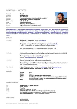 RICARD PONS I MASCASES
Nationality                  Spanish
Residence                    Barcelona, Spain
Birth date                   1976, Barcelona
Member of                    Professional Association of Architects 'COAC' since 2004
Member of                    Agrupació AuS: Arquitectura i Sostenibilitat
Phone number                 +34 619 666 184
E-mail                       ricardpons@gmail.com
Web page                     http://www.admarquitectura.es/
Linkedin                     http://es.linkedin.com/in/ricardponsarquitecte


Extensive experience (7 years) in project management in several private offices -some of which award-winning- of architecture and
town planning. Independent practice experience in house design and building and urban planning, as well as taking part in
architecture and town planning competitions. Specializing in energy-efficient urban planning. Postgraduate courses in town planning
and energy-efficient town planning. Good control of architectural form and good design skills. Fluent use of digital design tools and
media.

EDUCATION

2011-2012                    Postgraduate in town planning. Directed by Agustí Serra.

                              Postgraduate in energy-efficient town planning. Directed by Joan Sabaté (SaAS).
                              "UP-RES" - Urban Planners with Renewable Energy Skills - European program.

                              Both postgraduates in Escola SERT, Professional Association of Architects "COAC"


1994-2002                    Architecture Bachelors Degree, Escola Tècnica Superior d'Arquitectura de Barcelona (E.T.S.A.B.) UPC.

                             Final project: Civic center in Santa Eulàlia de Ronçana, Barcelona.
                             Direction: Lluís Cantallops and Pere Joan Ravetllat

1999-2000                    Erasmus Scholarship, École de La Cambre Architecture, Bruxelles.

                             One-month Stage at Samyn & Partners Architects and Engineers design office, collaborating in the design
                             of an art museum in Louvain-la-Neuve.

Febr-May 1999                "Càtedra Mies van der Rohe" workshop, with Enric Massip. Direction: Dominique Perrault
                             Project selected for the course publication for that same year. Page 19.

LANGUAGES
                             Spanish                  Native
                             Catalan                  Native
                             English                  Excellent (Cambridge Certificate of Proficiency)
                             French                   Good. Français Moyen-UF 7, Communauté Française de Bélgique, 2000, valid in the
                                                      EU. Equivalent to B1+ (CECR) . One year living, studying and working in Belgium.
                             Italian                  Good oral communication skills.

SOFTWARE KNOWLEDGE

CAD                          Microstation V8 and Autocad 2D and 3D
3D                           Google Skechup
Design                       Photoshop
Office                       Word, Excel, Power Point and others.
Energy                       ENERGY PLUS (the USA official whole building energy simulation program)
                             LIDER and CALENER, Spanish official programs for building energy qualifications.
ICT                          acTIC certificate, grade 2 for ICT skills. Generalitat de Catalunya.


OTHER ABILITIES
                             Car driving license
                             Availability to travel

Ricard Pons i Mascases, architect / town planner. Updated March 2012
 