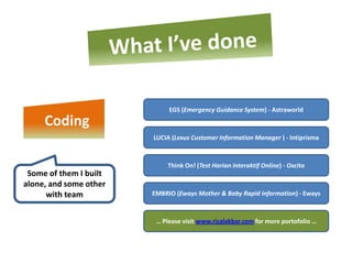 EGS (Emergency Guidance System) - Astraworld
     Coding
                        LUCIA (Lexus Customer Information Manager ) - Intiprisma



                             Think On! (Test Harian Interaktif Online) - Oxcite
 Some of them I built
alone, and some other
      with team         EMBRIO (Eways Mother & Baby Rapid Information) - Eways



                         … Please visit www.rizalakbar.com for more portofolio …
 