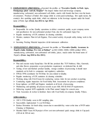 2) EMPLOYMENT (PREVIOUS): - Executed the profiles as “Executive Quality in Parle Agro,
Patalganaga plant vanivali, Raighar” The largest Indian food and beverage company.
manufacturing carbonated, non-carbonated soft drinks, snacks with brands that have won the hearts
of consumers. Producer of India's first mango drink in a tetra pack technology, first apple nectar, the
country's first sparkling apple drink, which are milestone in the beverage segment under the brand
name of Parle Agro (From Jan 2012 to Apr 2012).
Responsibility: -
 Responsible for on line Quality operations to deliver consistent quality as per company norms
and specification for non-carbonated product Fruti, also for carbonated Appy Fizz.
 Regular monitoring of CIP, sanitation & cleaning schedules.
 Monitor, maintain Plant & Lab Hygiene, Pest control activity & people safety during work in the
shift.
 Incoming Packing Material inspection & lab instrument calibration.
3) EMPLOYMENT (PREVIOUS): - Executed the profiles as “Executive Quality Assurance in
PepsiCo India Holdings Pvt. Ltd. at Paithan” an ISO 22000, 18000, 14000 certified MNC,
manufacturing carbonated, non-carbonated soft drinks, juices, snacks under the brand name of
PepsiCo (From Aug 2010 to Dec 2011).
Responsibility:-
 Plan and execute ready Syrup/Juice Hot fill line products like 7UP Nimbooz, Slice, Gatorade,
and other flavors preparation as per production requirement on dedicated line & shift.
 Testing of raw and finished product Quality, storage condition & processing it should meet
standards set by both i.e. companies and regulatory authorities.
 FPR & TPM coordinator for NCB line for area related to Quality.
 Regular monitoring of CIP, sanitation & cleaning schedules.
 Working along with R & D team for conducting various trials for new product or packing.
 Conducting regular inspection for Food Safety Risk Assessments for process compliance.
 Keep vigilance on GMP and Hygiene standards at all levels of processing.
 Maintaining and updating all process records as per AIB, ISO & HACCP requirements.
 Delivering required KPI’s applicable to the Plant annual budget for concern area.
 Train Associates & worker to familiars them with Food Safety & company Quality Polices.
Achievements: -
 100 % YTD Quality score in BU sampling plan.
 Successfully implemented 5-s on NCB lines.
 Reduce Downtime for batch delay reason due to unavailability water at the time of WTP under
Cleaning or Maintaince.
 Member R&D Team NCB project of low cost non-carbonated quick energy drink in Cup pack
(180 ml & 200 ml size).
 