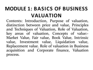 MODULE 1: BASICS OF BUSINESS
VALUATION
Contents: Introduction, Purpose of valuation,
distinction between price and value, Principles
and Techniques of Valuation, Role of Valuation,
key areas of valuation, Concepts of value:-
Market Value, Fair value, Book Value, Intrinsic
value, Investment value, Liquidation value,
Replacement value. Role of valuation in Business
acquisition and Corporate finance, Valuation
process.
 