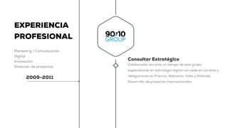 EXPERIENCIA
PROFESIONAL
Marketing / Comunicación
Digital
Innovación
Dirección de proyectos
2009-2011
Consultor Estratégico
Colaborador durante un tiempo de este grupo
especializado en estrategia digital con sede en Londres y
delegaciones en Francia, Alemania, Italia y Holanda.
Desarrollo de proyectos internacionales.
 